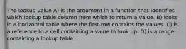 The lookup value A) is the argument in a function that identifies which lookup table column from which to return a value. B) looks in a horizontal table where the first row contains the values. C) is a reference to a cell containing a value to look up. D) is a range containing a lookup table.