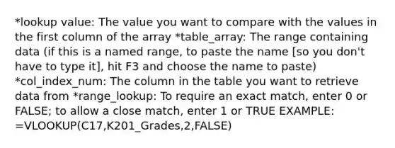 *lookup value: The value you want to compare with the values in the first column of the array *table_array: The range containing data (if this is a named range, to paste the name [so you don't have to type it], hit F3 and choose the name to paste) *col_index_num: The column in the table you want to retrieve data from *range_lookup: To require an exact match, enter 0 or FALSE; to allow a close match, enter 1 or TRUE EXAMPLE: =VLOOKUP(C17,K201_Grades,2,FALSE)