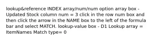 lookup&reference INDEX array/num/num option array box - Updated Stock column num = 3 click in the row num box and then click the arrow in the NAME box to the left of the formula bar and select MATCH. lookup-value box - D1 Lookup array = ItemNames Match type= 0