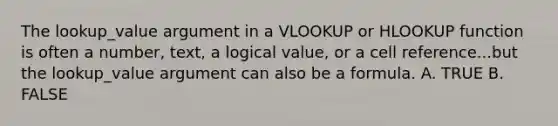 The lookup_value argument in a VLOOKUP or HLOOKUP function is often a number, text, a logical value, or a cell reference...but the lookup_value argument can also be a formula. A. TRUE B. FALSE