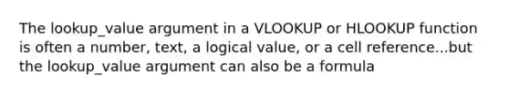 The lookup_value argument in a VLOOKUP or HLOOKUP function is often a number, text, a logical value, or a cell reference...but the lookup_value argument can also be a formula