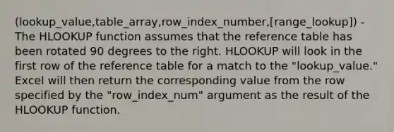 (lookup_value,table_array,row_index_number,[range_lookup]) - The HLOOKUP function assumes that the reference table has been rotated 90 degrees to the right. HLOOKUP will look in the first row of the reference table for a match to the "lookup_value." Excel will then return the corresponding value from the row specified by the "row_index_num" argument as the result of the HLOOKUP function.