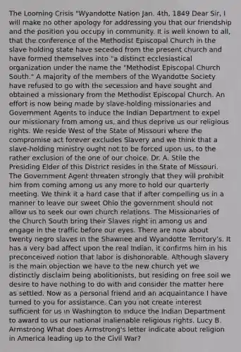 The Looming Crisis "Wyandotte Nation Jan. 4th, 1849 Dear Sir, I will make no other apology for addressing you that our friendship and the position you occupy in community. It is well known to all, that the conference of the Methodist Episcopal Church in the slave holding state have seceded from the present church and have formed themselves into "a distinct ecclesiastical organization under the name the "Methodist Episcopal Church South." A majority of the members of the Wyandotte Society have refused to go with the secession and have sought and obtained a missionary from the Methodist Episcopal Church. An effort is now being made by slave-holding missionaries and Government Agents to induce the Indian Department to expel our missionary from among us, and thus deprive us our religious rights. We reside West of the State of Missouri where the compromise act forever excludes Slavery and we think that a slave-holding ministry ought not to be forced upon us, to the rather exclusion of the one of our choice. Dr. A. Stile the Presiding Elder of this District resides in the State of Missouri. The Government Agent threaten strongly that they will prohibit him from coming among us any more to hold our quarterly meeting. We think it a hard case that if after compelling us in a manner to leave our sweet Ohio the government should not allow us to seek our own church relations. The Missionaries of the Church South bring their Slaves right in among us and engage in the traffic before our eyes. There are now about twenty negro slaves in the Shawnee and Wyandotte Territory's. It has a very bad affect upon the real Indian, it confirms him in his preconceived notion that labor is dishonorable. Although slavery is the main objection we have to the new church yet we distinctly disclaim being abolitionists, but residing on free soil we desire to have nothing to do with and consider the matter here as settled. Now as a personal friend and an acquaintance I have turned to you for assistance. Can you not create interest sufficient for us in Washington to induce the Indian Department to award to us our national inalienable religious rights. Lucy B. Armstrong What does Armstrong's letter indicate about religion in America leading up to the Civil War?