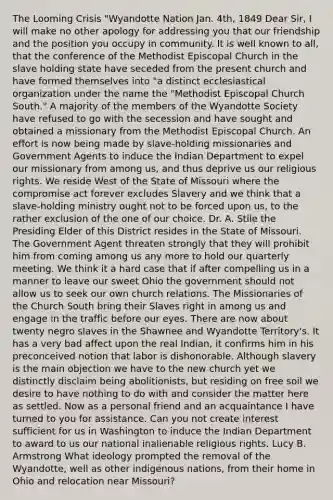 The Looming Crisis "Wyandotte Nation Jan. 4th, 1849 Dear Sir, I will make no other apology for addressing you that our friendship and the position you occupy in community. It is well known to all, that the conference of the Methodist Episcopal Church in the slave holding state have seceded from the present church and have formed themselves into "a distinct ecclesiastical organization under the name the "Methodist Episcopal Church South." A majority of the members of the Wyandotte Society have refused to go with the secession and have sought and obtained a missionary from the Methodist Episcopal Church. An effort is now being made by slave-holding missionaries and Government Agents to induce the Indian Department to expel our missionary from among us, and thus deprive us our religious rights. We reside West of the State of Missouri where the compromise act forever excludes Slavery and we think that a slave-holding ministry ought not to be forced upon us, to the rather exclusion of the one of our choice. Dr. A. Stile the Presiding Elder of this District resides in the State of Missouri. The Government Agent threaten strongly that they will prohibit him from coming among us any more to hold our quarterly meeting. We think it a hard case that if after compelling us in a manner to leave our sweet Ohio the government should not allow us to seek our own church relations. The Missionaries of the Church South bring their Slaves right in among us and engage in the traffic before our eyes. There are now about twenty negro slaves in the Shawnee and Wyandotte Territory's. It has a very bad affect upon the real Indian, it confirms him in his preconceived notion that labor is dishonorable. Although slavery is the main objection we have to the new church yet we distinctly disclaim being abolitionists, but residing on free soil we desire to have nothing to do with and consider the matter here as settled. Now as a personal friend and an acquaintance I have turned to you for assistance. Can you not create interest sufficient for us in Washington to induce the Indian Department to award to us our national inalienable religious rights. Lucy B. Armstrong What ideology prompted the removal of the Wyandotte, well as other indigenous nations, from their home in Ohio and relocation near Missouri?