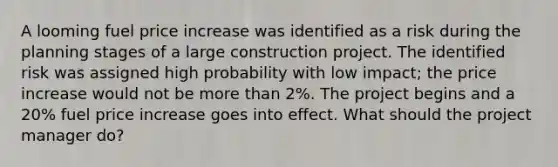 A looming fuel price increase was identified as a risk during the planning stages of a large construction project. The identified risk was assigned high probability with low impact; the price increase would not be more than 2%. The project begins and a 20% fuel price increase goes into effect. What should the project manager do?