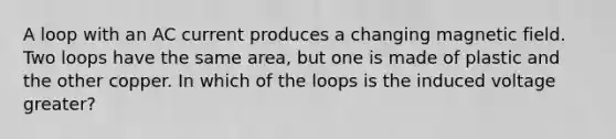 A loop with an AC current produces a changing magnetic field. Two loops have the same area, but one is made of plastic and the other copper. In which of the loops is the induced voltage greater?