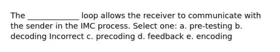 The _____________ loop allows the receiver to communicate with the sender in the IMC process. Select one: a. pre-testing b. decoding Incorrect c. precoding d. feedback e. encoding