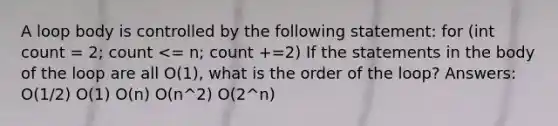 A loop body is controlled by the following statement: for (int count = 2; count <= n; count +=2) If the statements in the body of the loop are all O(1), what is the order of the loop? Answers: O(1/2) O(1) O(n) O(n^2) O(2^n)