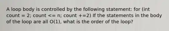 A loop body is controlled by the following statement: for (int count = 2; count <= n; count +=2) If the statements in the body of the loop are all O(1), what is the order of the loop?