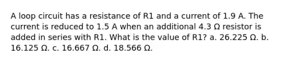 A loop circuit has a resistance of R1 and a current of 1.9 A. The current is reduced to 1.5 A when an additional 4.3 Ω resistor is added in series with R1. What is the value of R1? a. 26.225 Ω. b. 16.125 Ω. c. 16.667 Ω. d. 18.566 Ω.