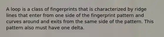 A loop is a class of fingerprints that is characterized by ridge lines that enter from one side of the fingerprint pattern and curves around and exits from the same side of the pattern. This pattern also must have one delta.