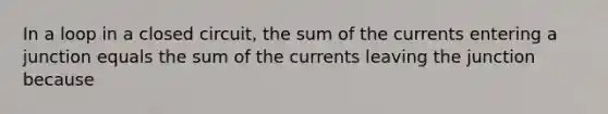 In a loop in a closed circuit, the sum of the currents entering a junction equals the sum of the currents leaving the junction because