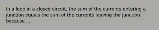 In a loop in a closed circuit, the sum of the currents entering a junction equals the sum of the currents leaving the junction because ....