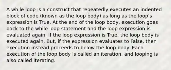 A while loop is a construct that repeatedly executes an indented block of code (known as the loop body) as long as the loop's expression is True. At the end of the loop body, execution goes back to the while loop statement and the loop expression is evaluated again. If the loop expression is True, the loop body is executed again. But, if the expression evaluates to False, then execution instead proceeds to below the loop body. Each execution of the loop body is called an iteration, and looping is also called iterating.