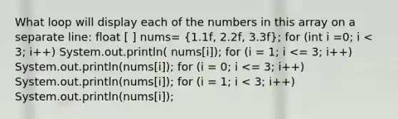 What loop will display each of the numbers in this array on a separate line: float [ ] nums= (1.1f, 2.2f, 3.3f); for (int i =0; i < 3; i++) System.out.println( nums[i]); for (i = 1; i <= 3; i++) System.out.println(nums[i]); for (i = 0; i <= 3; i++) System.out.println(nums[i]); for (i = 1; i < 3; i++) System.out.println(nums[i]);