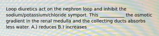 Loop diuretics act on the nephron loop and inhibit the sodium/potassium/chloride symport. This ___________ the osmotic gradient in the renal medulla and the collecting ducts absorbs less water. A.) reduces B.) increases