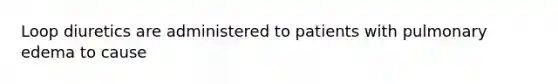 Loop diuretics are administered to patients with pulmonary edema to cause