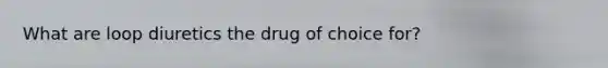 What are loop diuretics the drug of choice for?