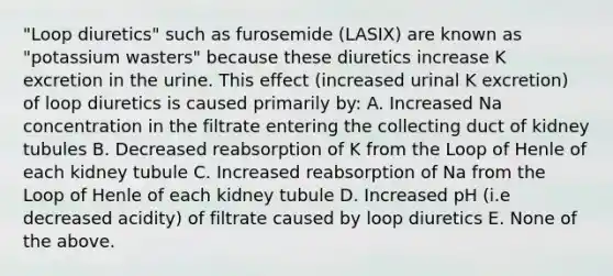 "Loop diuretics" such as furosemide (LASIX) are known as "potassium wasters" because these diuretics increase K excretion in the urine. This effect (increased urinal K excretion) of loop diuretics is caused primarily by: A. Increased Na concentration in the filtrate entering the collecting duct of kidney tubules B. Decreased reabsorption of K from the Loop of Henle of each kidney tubule C. Increased reabsorption of Na from the Loop of Henle of each kidney tubule D. Increased pH (i.e decreased acidity) of filtrate caused by loop diuretics E. None of the above.