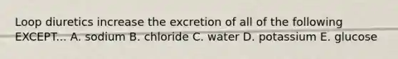 Loop diuretics increase the excretion of all of the following EXCEPT... A. sodium B. chloride C. water D. potassium E. glucose