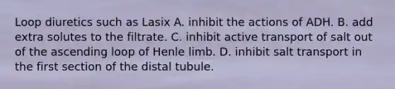 Loop diuretics such as Lasix A. inhibit the actions of ADH. B. add extra solutes to the filtrate. C. inhibit active transport of salt out of the ascending loop of Henle limb. D. inhibit salt transport in the first section of the distal tubule.