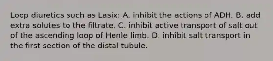 Loop diuretics such as Lasix: A. inhibit the actions of ADH. B. add extra solutes to the filtrate. C. inhibit active transport of salt out of the ascending loop of Henle limb. D. inhibit salt transport in the first section of the distal tubule.