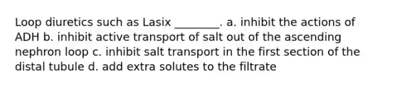 Loop diuretics such as Lasix ________. a. inhibit the actions of ADH b. inhibit active transport of salt out of the ascending nephron loop c. inhibit salt transport in the first section of the distal tubule d. add extra solutes to the filtrate