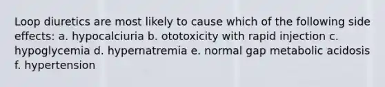 Loop diuretics are most likely to cause which of the following side effects: a. hypocalciuria b. ototoxicity with rapid injection c. hypoglycemia d. hypernatremia e. normal gap metabolic acidosis f. hypertension