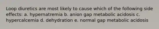 Loop diuretics are most likely to cause which of the following side effects: a. hypernatremia b. anion gap metabolic acidosis c. hypercalcemia d. dehydration e. normal gap metabolic acidosis