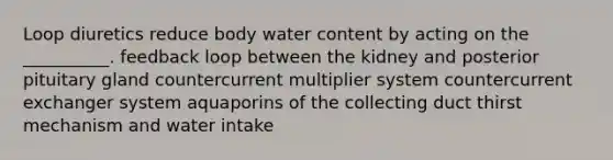 Loop diuretics reduce body water content by acting on the __________. feedback loop between the kidney and posterior pituitary gland countercurrent multiplier system countercurrent exchanger system aquaporins of the collecting duct thirst mechanism and water intake