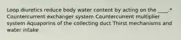 Loop diuretics reduce body water content by acting on the ____.* Countercurrent exchanger system Countercurrent multiplier system Aquaporins of the collecting duct Thirst mechanisms and water intake