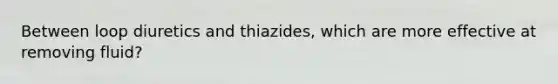 Between loop diuretics and thiazides, which are more effective at removing fluid?