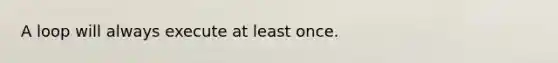 A loop will always execute at least once.