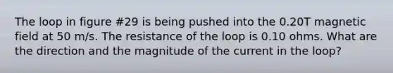 The loop in figure #29 is being pushed into the 0.20T magnetic field at 50 m/s. The resistance of the loop is 0.10 ohms. What are the direction and the magnitude of the current in the loop?