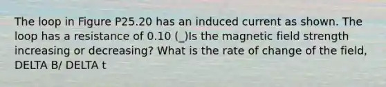 The loop in Figure P25.20 has an induced current as shown. The loop has a resistance of 0.10 (_)Is the magnetic field strength increasing or decreasing? What is the rate of change of the field, DELTA B/ DELTA t