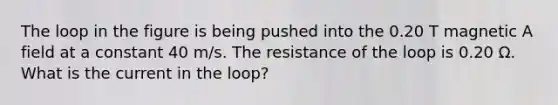 The loop in the figure is being pushed into the 0.20 T magnetic A field at a constant 40 m/s. The resistance of the loop is 0.20 Ω. What is the current in the loop?