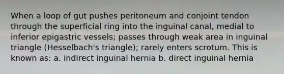 When a loop of gut pushes peritoneum and conjoint tendon through the superficial ring into the inguinal canal, medial to inferior epigastric vessels; passes through weak area in inguinal triangle (Hesselbach's triangle); rarely enters scrotum. This is known as: a. indirect inguinal hernia b. direct inguinal hernia