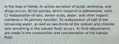 In the loop of Henle, A) active secretion of acids, ammonia, and drugs occurs. B) ion pumps, which respond to aldosterone, exist. C) reabsorption of ions, amino acids, water, and other organic nutrients is its primary function. D) reabsorption of half of the remaining water, as well as two-thirds of the sodium and chloride ions remaining in the tubular fluid, occurs. E) final adjustments are made in the composition and concentration of the tubular fluid.