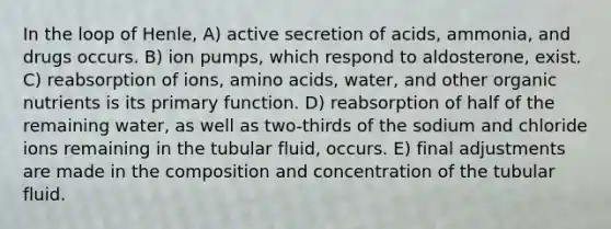 In the loop of Henle, A) active secretion of acids, ammonia, and drugs occurs. B) ion pumps, which respond to aldosterone, exist. C) reabsorption of ions, amino acids, water, and other organic nutrients is its primary function. D) reabsorption of half of the remaining water, as well as two-thirds of the sodium and chloride ions remaining in the tubular fluid, occurs. E) final adjustments are made in the composition and concentration of the tubular fluid.