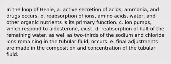 In the loop of Henle, a. active secretion of acids, ammonia, and drugs occurs. b. reabsorption of ions, amino acids, water, and other organic nutrients is its primary function. c. ion pumps, which respond to aldosterone, exist. d. reabsorption of half of the remaining water, as well as two-thirds of the sodium and chloride ions remaining in the tubular fluid, occurs. e. final adjustments are made in the composition and concentration of the tubular fluid.