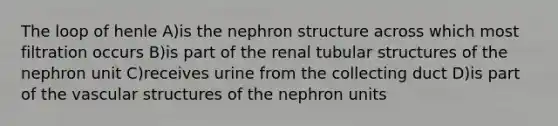 The loop of henle A)is the nephron structure across which most filtration occurs B)is part of the renal tubular structures of the nephron unit C)receives urine from the collecting duct D)is part of the vascular structures of the nephron units