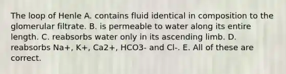 The loop of Henle A. contains fluid identical in composition to the glomerular filtrate. B. is permeable to water along its entire length. C. reabsorbs water only in its ascending limb. D. reabsorbs Na+, K+, Ca2+, HCO3- and Cl-. E. All of these are correct.