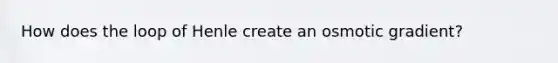 How does the loop of Henle create an osmotic gradient?