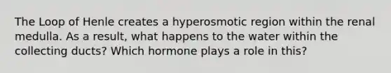 The Loop of Henle creates a hyperosmotic region within the renal medulla. As a result, what happens to the water within the collecting ducts? Which hormone plays a role in this?