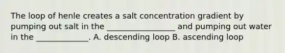 The loop of henle creates a salt concentration gradient by pumping out salt in the _________________ and pumping out water in the _____________. A. descending loop B. ascending loop