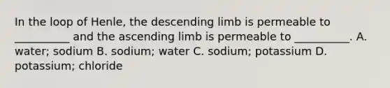 In the loop of Henle, the descending limb is permeable to __________ and the ascending limb is permeable to __________. A. water; sodium B. sodium; water C. sodium; potassium D. potassium; chloride