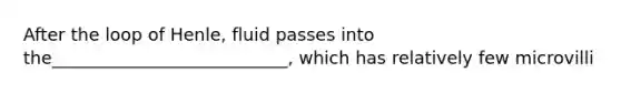 After the loop of Henle, fluid passes into the___________________________, which has relatively few microvilli