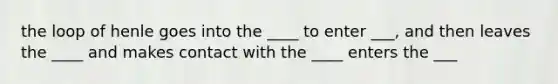 the loop of henle goes into the ____ to enter ___, and then leaves the ____ and makes contact with the ____ enters the ___