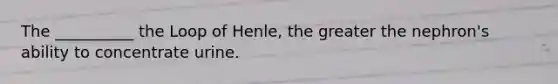 The __________ the Loop of Henle, the greater the nephron's ability to concentrate urine.