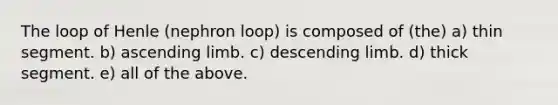 The loop of Henle (nephron loop) is composed of (the) a) thin segment. b) ascending limb. c) descending limb. d) thick segment. e) all of the above.